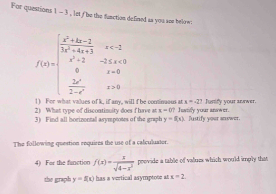 For questions 1 - 3 , let f be the function defined as you see below:
f(x)=beginarrayl frac x^2+3x-22x-4+x<2 x^2+2-2x+a+3  2x/2-x x,  2x/2-x x>0endarray.
1) For ill f be continuous at x=-2 ? Justify your answer. 
2) What type of discontinuity does f have at x=0 ? Justify your answer. 
3) Find all borizontal asymptotes of the graph y=f(x). Justify your answer. 
The following question requires the use of a calculuator. 
4) For the function f(x)= x/sqrt(4-x^2)  provide a table of values which would imply that 
the graph y=f(x) has a vertical asymptote at x=2.