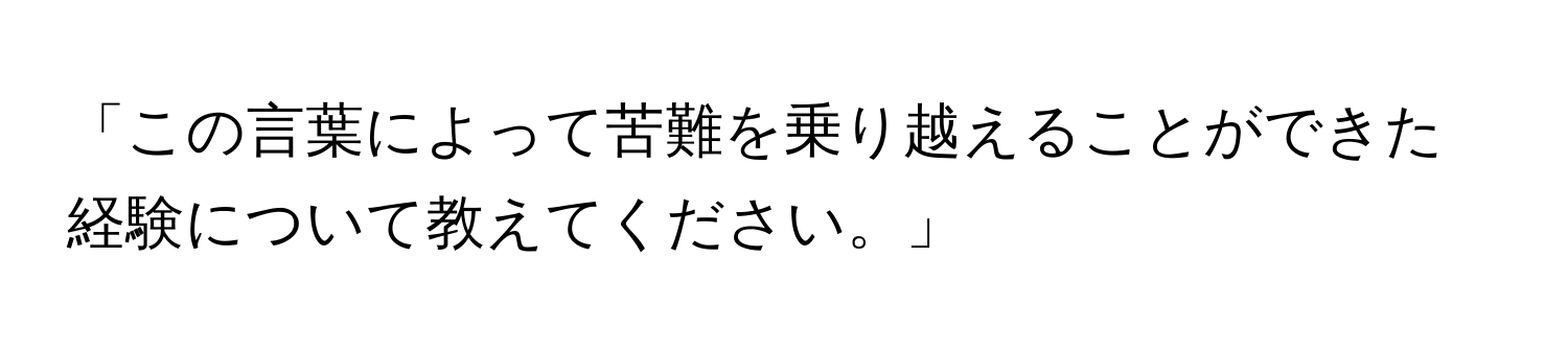 「この言葉によって苦難を乗り越えることができた経験について教えてください。」