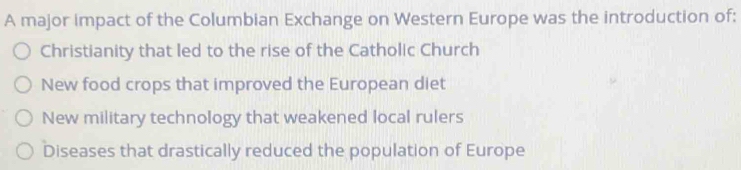 A major impact of the Columbian Exchange on Western Europe was the introduction of:
Christianity that led to the rise of the Catholic Church
New food crops that improved the European diet
New military technology that weakened local rulers
Diseases that drastically reduced the population of Europe