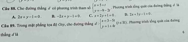 Cho đường thẳng đ có phương trình tham số beginarrayl x=5+t y=-9-2tendarray.. Phương trình tổng quát của đường thẳng đ là
A. 2x+y-1=0. B. -2x+y-1=0. C. x+2y+1=0. D. 2x+3y-1=0. 
Câu 89. Trong mặt phẳng tọa độ Oxy, cho đường thẳng d : beginarrayl x=3-5t y=1+4tendarray.  (t∈ R). Phương trình tổng quát của đường
thẳng d là
6