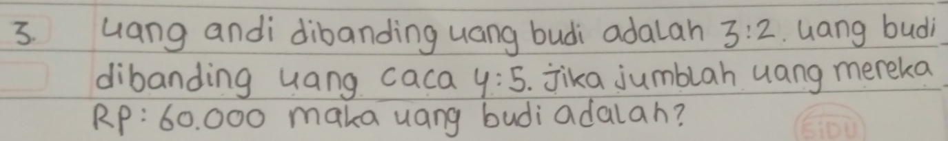 Gang andi dibanding uang budi adalah 3:2. Gang budi 
dibanding uang caca y:5 jika jumblah uang mereka
RP :60.0 OC maka uang budiadalah?