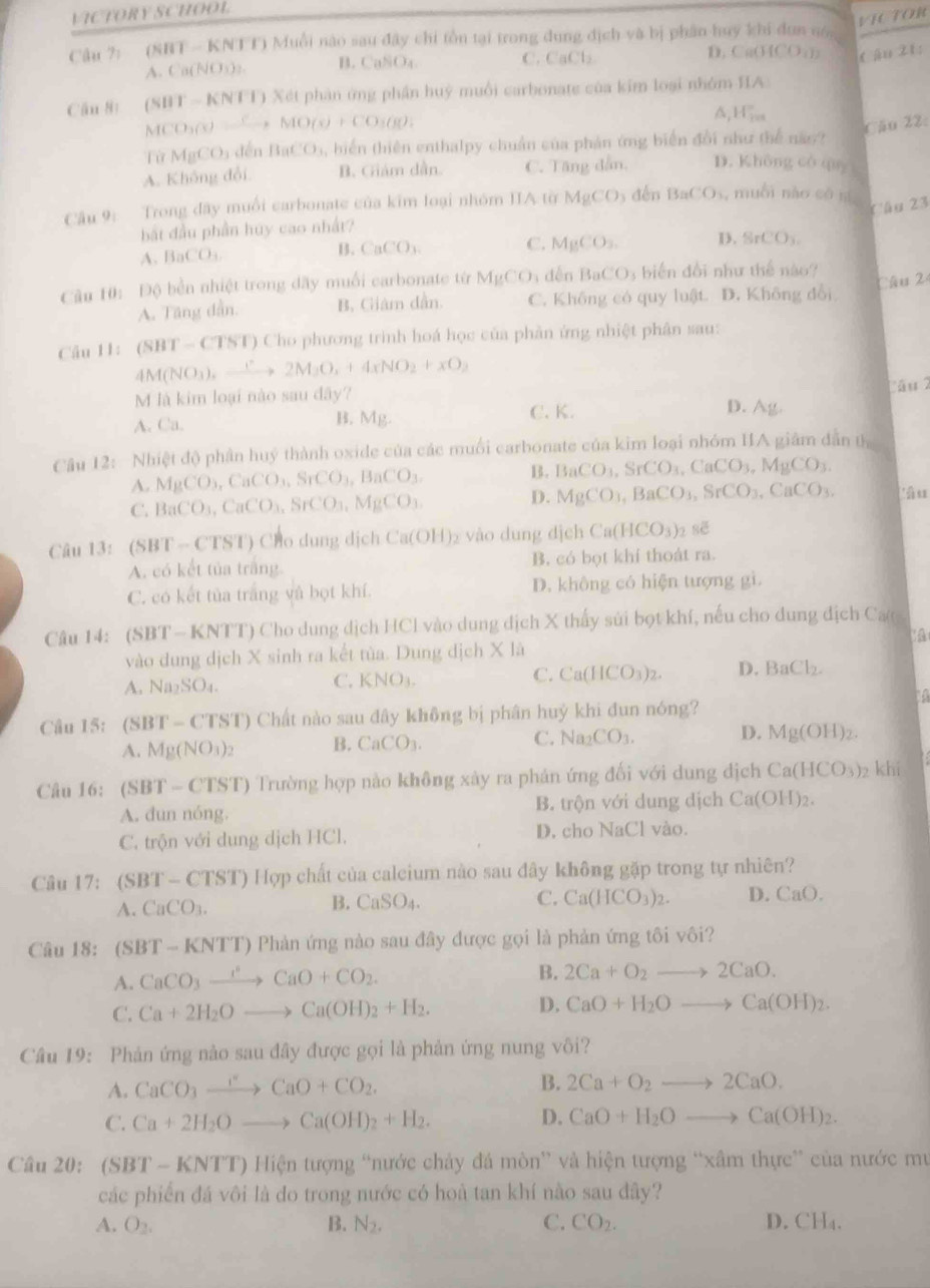 VICTORY SCHOOL
VICTOR
Câu ?: (SBT - KNTT) Muỗi nào sau đây chi tồn tại trong dung địch và bị phân huy khi dun nón
A. Ca(NO5)2. B. CaSOa C. CaCl
D. C. (HCO_2)_2 t ậu 21:
Căn 8: (SIIT-KNTI) * Xét phân ứng phần huỳ muối carbonate của kim loại nhóm HIA
MCO_3(sMO(s)+CO_2,MO(x)+CO_3(g),
^ H_2=
Cău 22:
lù MgCO_3 dến BaCO_3, biến thiên enthalpy chuẩn của phản ứng biển đổi như thể năo?
A. Không đổi B. Giám dần. C. Tăng dẫn, D. Không có quy
Câu 9: Trong đây muối carbonate của kim loại nhóm IIA từ MgCO_3 dèn BaCO_3 , muỗi nào có ní
Cầu 23
bắt đầu phần húy cao nhất?
A. BaCO_3
B. CaCO_3
C. MgCO_3. D. SrCO_3.
Câu 10: Độ bền nhiệt trong dây muối carbonate từ MgCO_3 děn BaCO 3 biến đổi như thể nào?
A. Tăng dẫn. B. Giám dẫn. C. Không có quy luật. D. Không đổi Câu 24
Câu 11: (SBT-CTST) Cho phương trình hoá học của phản ứng nhiệt phân sau:
4M(NO_3),_ endpmatrix ,2M_3O_2+4xNO_2+xO_2
Câu 2
M là kim loại nào sau dây? D. Ag.
A. Ca. B. Mg. C. K.
Câu 12:  Nhiệt độ phân huý thành oxide của các muối carbonate của kim loại nhóm IA giám dẫn th
A. MgCO_3,CaCO_3,SrCO_3,BaCO_3. B. BaCO_3,SrCO_3,CaCO_3,MgCO_3.
C. BaCO_3,CaCO_3,SrCO_3,MgCO_3. D. MgCO_3,BaCO_3,SrCO_3,CaCO_3. 'âu
Câu 13:(SBT-CTST) Cparallel O dung djch Ca(OH) vào dung dịch Ca(HCO_3) sẽ
A. có kết tủa trắng B. có bọt khí thoát ra.
C. có kết tủa trắng và bọt khí. D. không có hiện tượng gì.
Câu 14: (SBT-KNTT) 9 Cho dung dịch HCl vào dung địch X thấy sửi bọt khí, nếu cho dung địch Ca
vào dung dịch X sinh ra kết tùa. Dung dịch X. 1
A. Na_2SO_4.
C. KNO_3.
C. Ca(HCO_3)_2. D. BaCl_2.
1
Câu 15:  ( 8 3BT-CTST) () Chất nào sau đây không bị phân huý khi đun nóng?
A. Mg(NO_3)_2 B. CaCO_3. C. Na_2CO_3. D. Mg(OH)_2.
Câu 16: (SBT-CTST) Trường hợp nào không xảy ra phản ứng đối với dung dịch Ca(HCO_3)_2 khi
A. dun nóng. B. trộn với dung dịch Ca(OH)_2.
C. trộn với dung dịch HCl. D. cho NaCl vào.
Câu 17: (SBT-CTST)Hqp chất của calcium nào sau đây không gặp trong tự nhiên?
A. CaCO_3. B. CaSO_4. C. Ca(HCO_3)_2. D CaO.
Câu 18: (SBT-KNTT) () Phàn ứng nào sau đây được gọi là phản ứng tôi vôi?
A. CaCO_3xrightarrow r°CaO+CO_2.
B. 2Ca+O_2to 2CaO.
C. Ca+2H_2Oto Ca(OH)_2+H_2. D. CaO+H_2Oto Ca(OH)_2.
Câu 19: Phản ứng nào sau đây được gọi là phản ứng nung vôi?
A. CaCO_3xrightarrow FCaO+CO_2. B. 2Ca+O_2to 2CaO.
C. Ca+2H_2Oto Ca(OH)_2+H_2. D. CaO+H_2Oto Ca(OH)_2.
Câu 20: (SBT-KNTT) Hiện tượng “nước chảy đá mòn” và hiện tượng “xâm thực” của nước mư
các phiến đá vôi là do trong nước có hoà tan khí nào sau đây?
A. O_2. B. N_2. C. CO_2. D. CH₄.