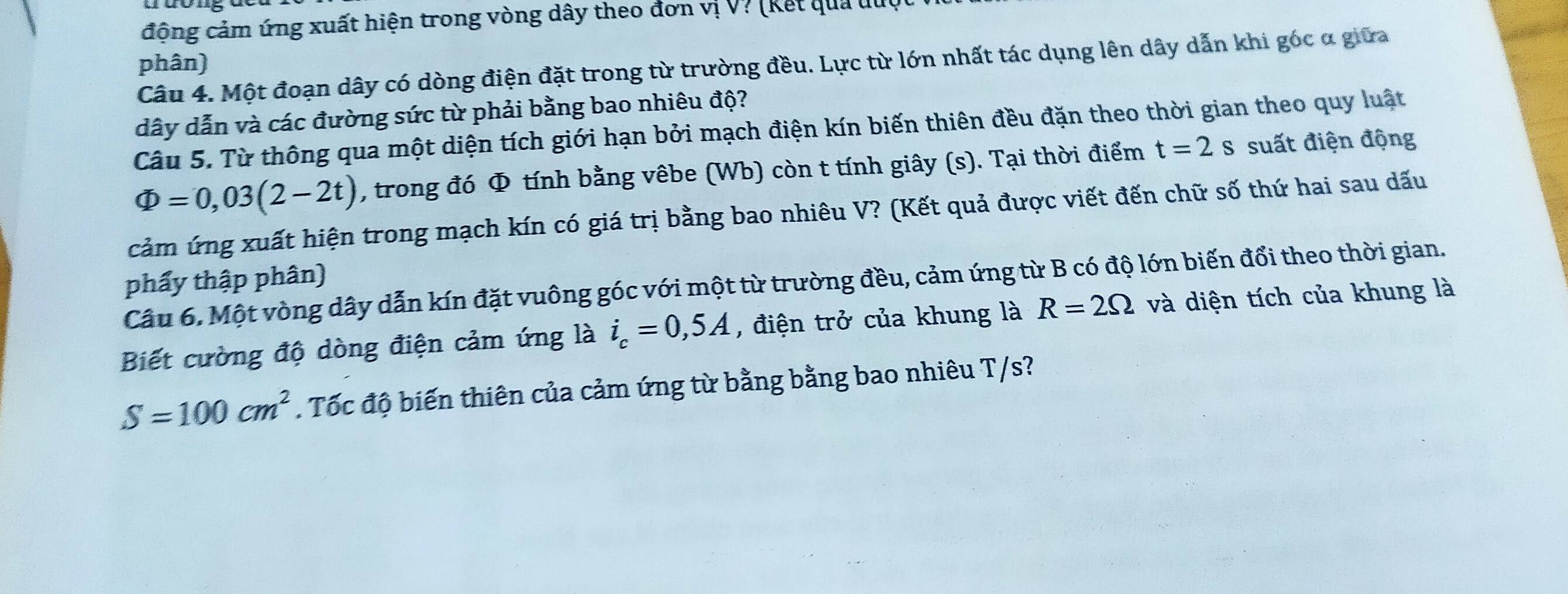 động cảm ứng xuất hiện trong vòng dây theo đơn vị V? (kết qua đuợc 
phân) 
Câu 4. Một đoạn dây có dòng điện đặt trong từ trường đều. Lực từ lớn nhất tác dụng lên dây dẫn khi góc α giữa 
dây dẫn và các đường sức từ phải bằng bao nhiêu độ? 
Câu 5. Từ thông qua một diện tích giới hạn bởi mạch điện kín biến thiên đều đặn theo thời gian theo quy luất
Phi =0,03(2-2t) , trong đó Φ tính bằng vêbe (Wb) còn t tính giây (s). Tại thời điểm t=2s suất điện động 
cảm ứng xuất hiện trong mạch kín có giá trị bằng bao nhiêu V? (Kết quả được viết đến chữ số thứ hai sau dấu 
phẩy thập phân) 
Câu 6. Một vòng dây dẫn kín đặt vuông góc với một từ trường đều, cảm ứng từ B có độ lớn biến đổi theo thời gian. 
Biết cường độ dòng điện cảm ứng là i_c=0,5A , điện trở của khung là R=2Omega và diện tích của khung là
S=100cm^2. Tốc độ biến thiên của cảm ứng từ bằng bằng bao nhiêu T/s?