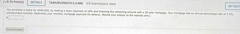 DETAILS TAMUBUSMATH 6.2.008. 0/6 Submissions Used MY NOT 
You purchase a home for $340,000, by making a down payment of 18% and financing the remaining amount with a 30-year mortgage. Your mortgage has an annual percentage rate of 7.5%, 
compounded monthly. Determine your monthly mortgage payment (in dollars). (Round your answer to the nearest cent.)
$
Submit Answer