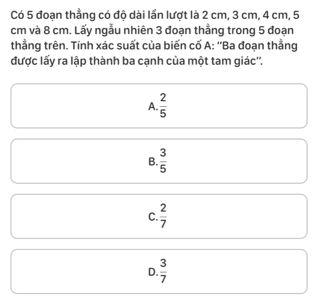 Có 5 đoạn thẳng có độ dài lần lượt là 2 cm, 3 cm, 4 cm, 5
cm và 8 cm. Lấy ngẫu nhiên 3 đoạn thẳng trong 5 đoạn
thằng trên. Tính xác suất của biến cố A: ''Ba đoạn thằng
được lấy ra lập thành ba cạnh của một tam giác''.
A.  2/5 
B.  3/5 
C.  2/7 
D.  3/7 