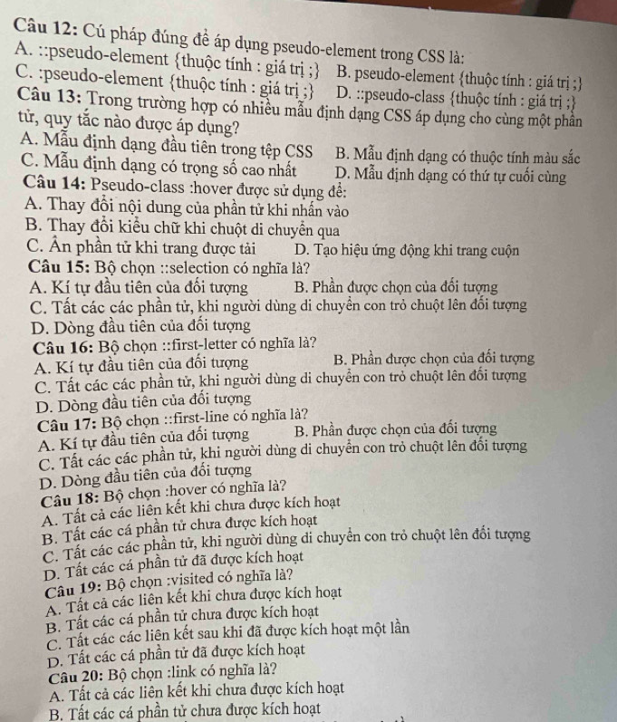 Cú pháp đúng đề áp dụng pseudo-element trong CSS là:
A. ::pseudo-element thuộc tính : giá trị ; B. pseudo-element thuộc tính : giá trị ;
C. :pseudo-element thuộc tính : giá trị ; D. ::pseudo-class thuộc tính : giá trị ;
Câu 13: Trong trường hợp có nhiều mẫu định dạng CSS áp dụng cho cùng một phần
tử, quy tắc nào được áp dụng?
A. Mẫu định dạng đầu tiên trong tệp CSS B. Mẫu định dạng có thuộc tính màu sắc
C. Mẫu định dạng có trọng số cao nhất D. Mẫu định dạng có thứ tự cuối cùng
Câu 14: Pseudo-class :hover được sử dụng để:
A. Thay đổi nội dung của phần tử khi nhấn vào
B. Thay đổi kiểu chữ khi chuột di chuyển qua
C. Ẩn phần tử khi trang được tải D. Tạo hiệu ứng động khi trang cuộn
Câu 15: Bộ chọn ::selection có nghĩa là?
A. Kí tự đầu tiên của đổi tượng B. Phần được chọn của đổi tượng
C. Tất các các phần tử, khi người dùng di chuyền con trò chuột lên đối tượng
D. Dòng đầu tiên của đối tượng
Câu 16: Bộ chọn ::first-letter có nghĩa là?
A. Kí tự đầu tiên của đối tượng B. Phần được chọn của đối tượng
C. Tất các các phần tử, khi người dùng di chuyển con trỏ chuột lên đối tượng
D. Dòng đầu tiên của đổi tượng
Câu 17: Bộ chọn ::first-line có nghĩa là?
A. Kí tự đầu tiên của đối tượng B. Phần được chọn của đối tượng
C. Tất các các phần tử, khi người dùng di chuyển con trỏ chuột lên đối tượng
D. Dòng đầu tiên của đối tượng
Câu 18: Bộ chọn :hover có nghĩa là?
A. Tất cả các liên kết khi chưa được kích hoạt
B. Tất các cá phần tử chưa được kích hoạt
C. Tất các các phần tử, khi người dùng di chuyển con trỏ chuột lên đổi tượng
D. Tất các cá phần tử đã được kích hoạt
Câu 19: Bộ chọn :visited có nghĩa là?
A. Tất cả các liên kết khi chưa được kích hoạt
B. Tất các cá phần tử chưa được kích hoạt
C. Tất các các liên kết sau khi đã được kích hoạt một lần
D. Tất các cá phần tử đã được kích hoạt
Câu 20: Bộ chọn :link có nghĩa là?
A. Tất cả các liên kết khi chưa được kích hoạt
B. Tất các cá phần tử chưa được kích hoạt