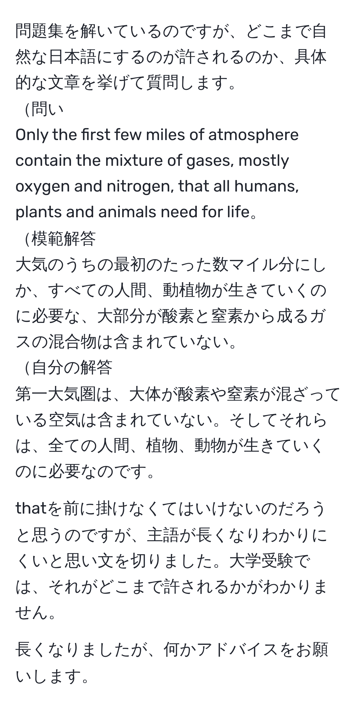 問題集を解いているのですが、どこまで自然な日本語にするのが許されるのか、具体的な文章を挙げて質問します。  
問い  
Only the first few miles of atmosphere contain the mixture of gases, mostly oxygen and nitrogen, that all humans, plants and animals need for life。  
模範解答  
大気のうちの最初のたった数マイル分にしか、すべての人間、動植物が生きていくのに必要な、大部分が酸素と窒素から成るガスの混合物は含まれていない。  
自分の解答  
第一大気圏は、大体が酸素や窒素が混ざっている空気は含まれていない。そしてそれらは、全ての人間、植物、動物が生きていくのに必要なのです。  

thatを前に掛けなくてはいけないのだろうと思うのですが、主語が長くなりわかりにくいと思い文を切りました。大学受験では、それがどこまで許されるかがわかりません。  

長くなりましたが、何かアドバイスをお願いします。