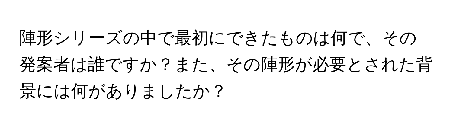 陣形シリーズの中で最初にできたものは何で、その発案者は誰ですか？また、その陣形が必要とされた背景には何がありましたか？