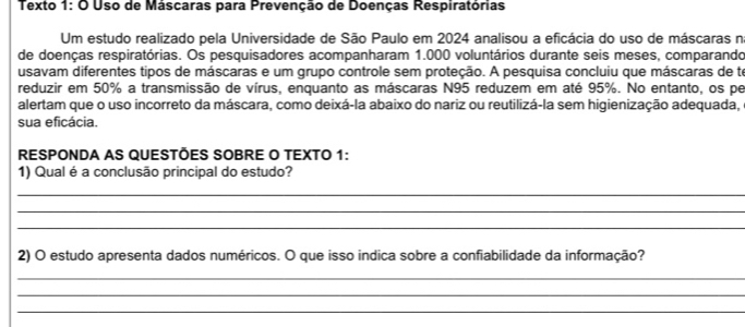 Texto 1: O Uso de Máscaras para Prevenção de Doenças Respiratórias 
Um estudo realizado pela Universidade de São Paulo em 2024 analisou a eficácia do uso de máscaras n 
de doenças respiratórias. Os pesquisadores acompanharam 1.000 voluntários durante seis meses, comparando 
usavam diferentes tipos de máscaras e um grupo controle sem proteção. A pesquisa concluiu que máscaras de to 
reduzir em 50% a transmissão de vírus, enquanto as máscaras N95 reduzem em até 95%. No entanto, os pe 
alertam que o uso incorreto da máscara, como deixá-la abaixo do nariz ou reutilizá-la sem higienização adequada, 
sua eficácia. 
RESPONDA AS QUESTÕES SOBRE O TEXTO 1: 
1) Qual é a conclusão principal do estudo? 
_ 
_ 
_ 
2) O estudo apresenta dados numéricos. O que isso indica sobre a confiabilidade da informação? 
_ 
_ 
_