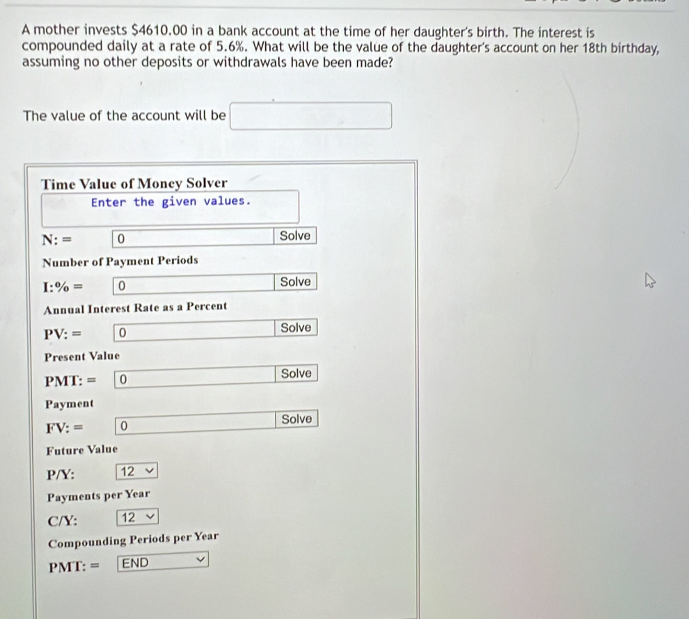 A mother invests $4610.00 in a bank account at the time of her daughter's birth. The interest is 
compounded daily at a rate of 5.6%. What will be the value of the daughter's account on her 18th birthday, 
assuming no other deposits or withdrawals have been made? 
The value of the account will be □
Time Value of Money Solver 
Enter the given values.
N:= 0 _  Solve 
Number of Payment Periods
I:% = 0 ∴ △ ADF) Solve 
Annual Interest Rate as a Percent
PV:= 0 _  Solve 
Present Value 
PMT: = _  Solve 
Payment
FV:= [ C □ Solve 
Future Value
P/Y: 12
Payments per Year
C/Y: 12
Compounding Periods per Year
PMT: = END