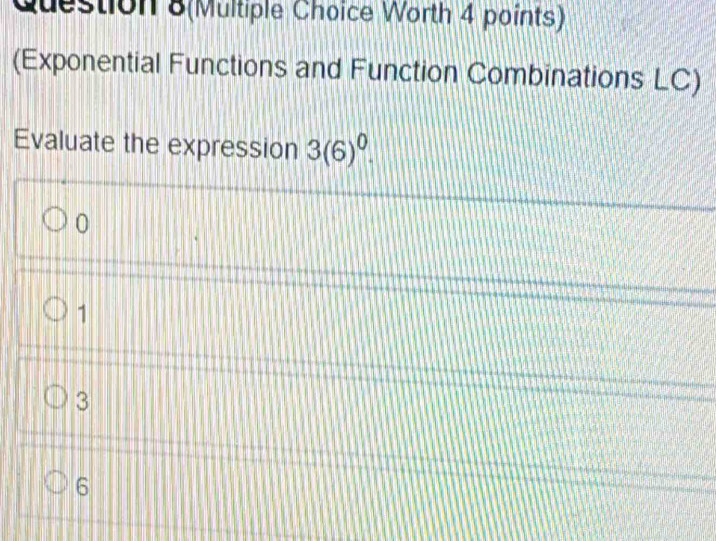 Question 8(Multiple Choice Worth 4 points)
(Exponential Functions and Function Combinations LC)
Evaluate the expression 3(6)^0.
0
1
3
6