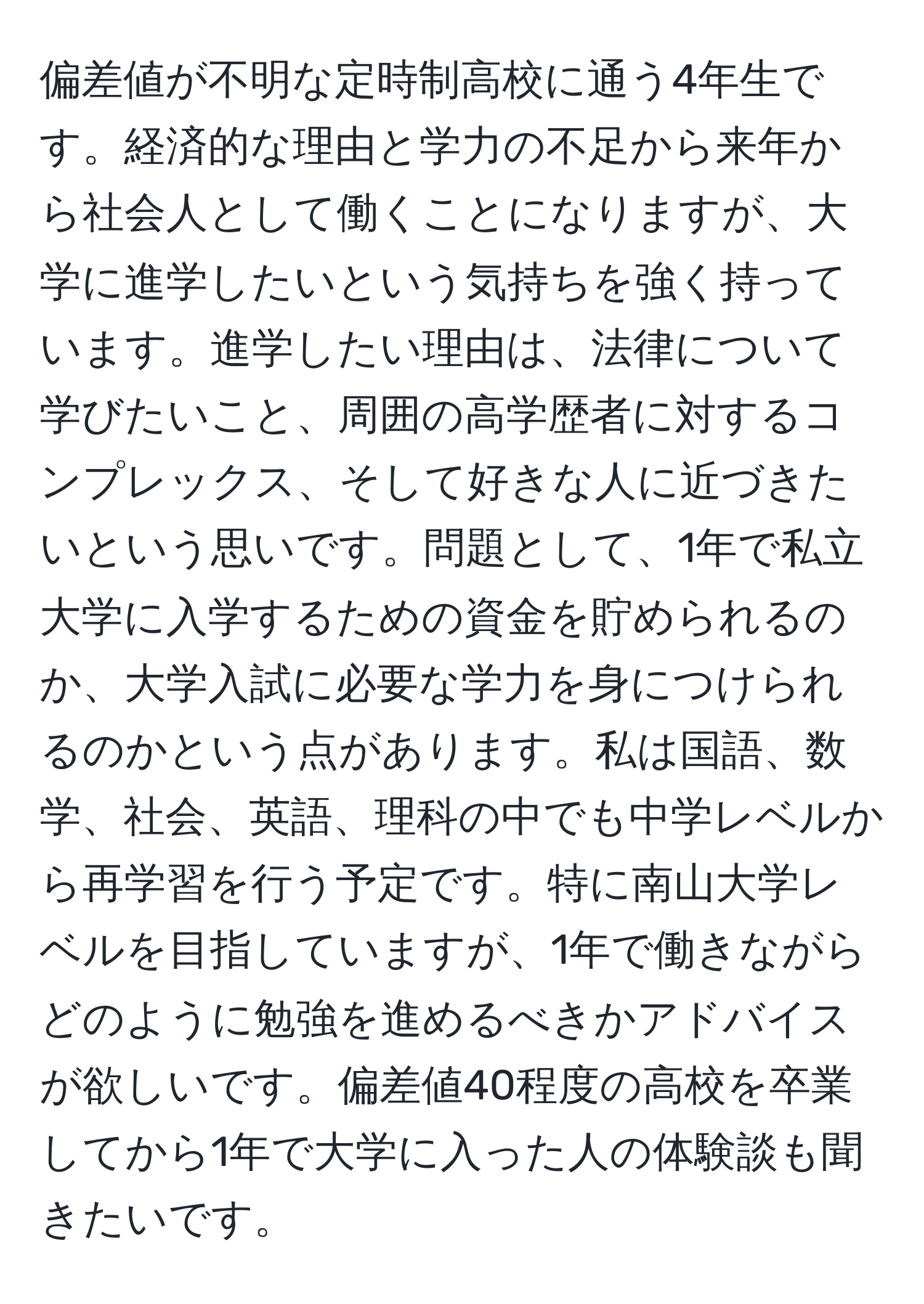 偏差値が不明な定時制高校に通う4年生です。経済的な理由と学力の不足から来年から社会人として働くことになりますが、大学に進学したいという気持ちを強く持っています。進学したい理由は、法律について学びたいこと、周囲の高学歴者に対するコンプレックス、そして好きな人に近づきたいという思いです。問題として、1年で私立大学に入学するための資金を貯められるのか、大学入試に必要な学力を身につけられるのかという点があります。私は国語、数学、社会、英語、理科の中でも中学レベルから再学習を行う予定です。特に南山大学レベルを目指していますが、1年で働きながらどのように勉強を進めるべきかアドバイスが欲しいです。偏差値40程度の高校を卒業してから1年で大学に入った人の体験談も聞きたいです。