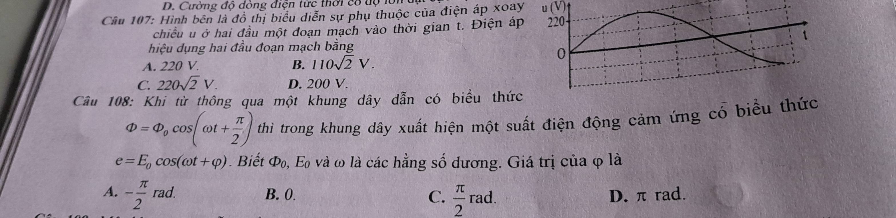 Cường độ dòng điện tức thời cổ độ lớn
Câu 107: Hình bên là đồ thị biểu diễn sự phụ thuộc của điện áp xoay u (V)
chiều u ở hai đầu một đoạn mạch vào thời gian t. Điện á
hiệu dụng hai đầu đoạn mạch bằng
A. 220 V. B. 110sqrt(2)V.
C. 220sqrt(2)V. D. 200 V.
Câu 108: Khi từ thông qua một khung dây dẫn có biểu thức
Phi =Phi _0cos (omega t+ π /2 ) thì trong khung dây xuất hiện một suất điện động cảm ứng có biểu thức
e=E_0cos (omega t+varphi ). Biết Φ₀, E và ω là các hằng số dương. Giá trị của φ là
A. - π /2 rad. B. 0. C.  π /2 rad. D. π rad.