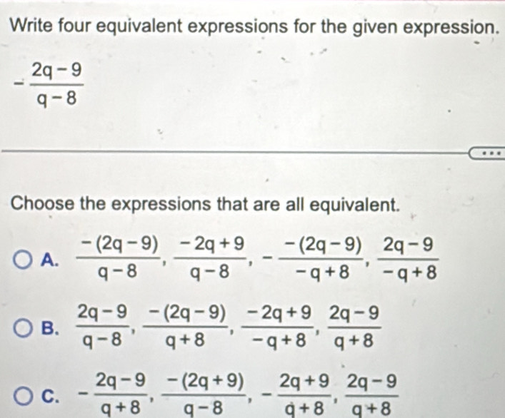 Write four equivalent expressions for the given expression.
- (2q-9)/q-8 
_
_
Choose the expressions that are all equivalent.
A.  (-(2q-9))/q-8 ,  (-2q+9)/q-8 , - (-(2q-9))/-q+8 ,  (2q-9)/-q+8 
B.  (2q-9)/q-8 ,  (-(2q-9))/q+8 ,  (-2q+9)/-q+8 ,  (2q-9)/q+8 
C. - (2q-9)/q+8 ,  (-(2q+9))/q-8 , - (2q+9)/q+8 ,  (2q-9)/q+8 