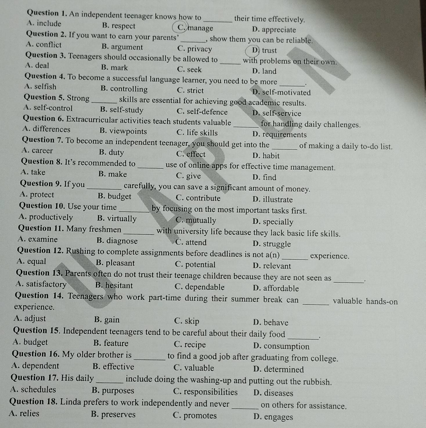 An independent teenager knows how to their time effectively.
A. include B. respect C. manage D. appreciate
Question 2. If you want to earn your parents’_ , show them you can be reliable.
A. conflict B. argument C. privacy D.trust
Question 3. Teenagers should occasionally be allowed to with problems on their own.
A. deal B. mark C. seek_
D. land
Question 4. To become a successful language learner, you need to be more .
A. selfish B. controlling C. strict D. self-motivated
Question 5. Strong _skills are essential for achieving good academic results.
A. self-control B. self-study C. self-defence D. self-service
Question 6. Extracurricular activities teach students valuable _for handling daily challenges.
A. differences B. viewpoints C. life skills D. requirements
Question 7. To become an independent teenager, you should get into the _of making a daily to-do list.
A. career B. duty C. effect D. habit
Question 8. It's recommended to _use of online apps for effective time management.
A. take B. make C. give
D. find
Question 9. If you_ carefully, you can save a significant amount of money.
A. protect B. budget C. contribute D. illustrate
Question 10. Use your time _by focusing on the most important tasks first.
A. productively B. virtually C. mutually D. specially
Question 11. Many freshmen _with university life because they lack basic life skills.
A. examine B. diagnose C. attend D. struggle
Question 12. Rushing to complete assignments before deadlines is not a(n)_
experience.
A. equal B. pleasant C. potential D. relevant
_
Question 13. Parents often do not trust their teenage children because they are not seen as
A. satisfactory B. hesitant C. dependable D. affordable
Question 14. Teenagers who work part-time during their summer break can _valuable hands-on
experience.
A. adjust B. gain C. skip D. behave
Question 15. Independent teenagers tend to be careful about their daily food_
.
A. budget B. feature C. recipe D. consumption
Question 16. My older brother is _to find a good job after graduating from college.
A. dependent B. effective C. valuable D. determined
Question 17. His daily_ include doing the washing-up and putting out the rubbish.
A. schedules B. purposes C. responsibilities D. diseases
Question 18. Linda prefers to work independently and never _on others for assistance.
A. relies B. preserves C. promotes D. engages