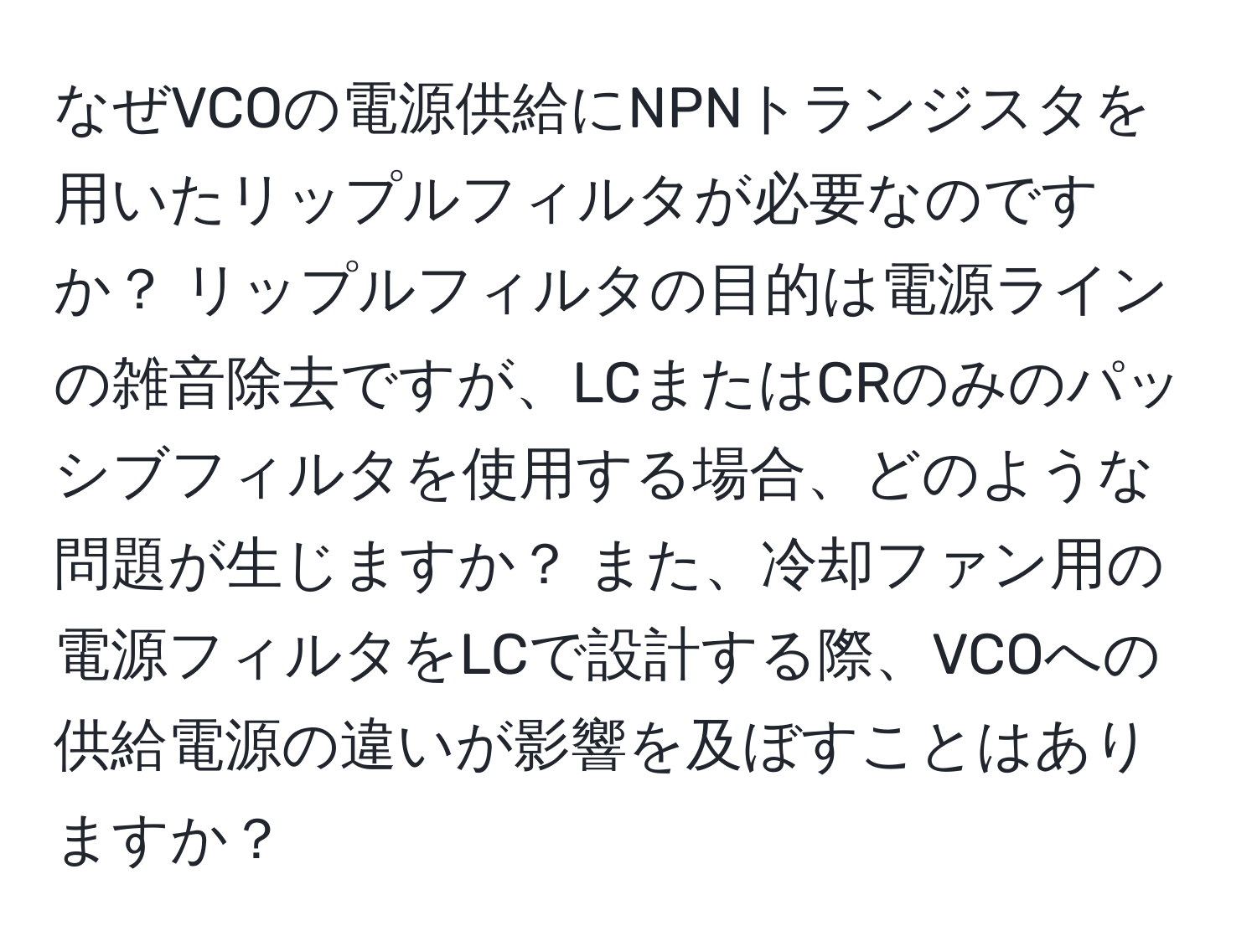 なぜVCOの電源供給にNPNトランジスタを用いたリップルフィルタが必要なのですか？ リップルフィルタの目的は電源ラインの雑音除去ですが、LCまたはCRのみのパッシブフィルタを使用する場合、どのような問題が生じますか？ また、冷却ファン用の電源フィルタをLCで設計する際、VCOへの供給電源の違いが影響を及ぼすことはありますか？