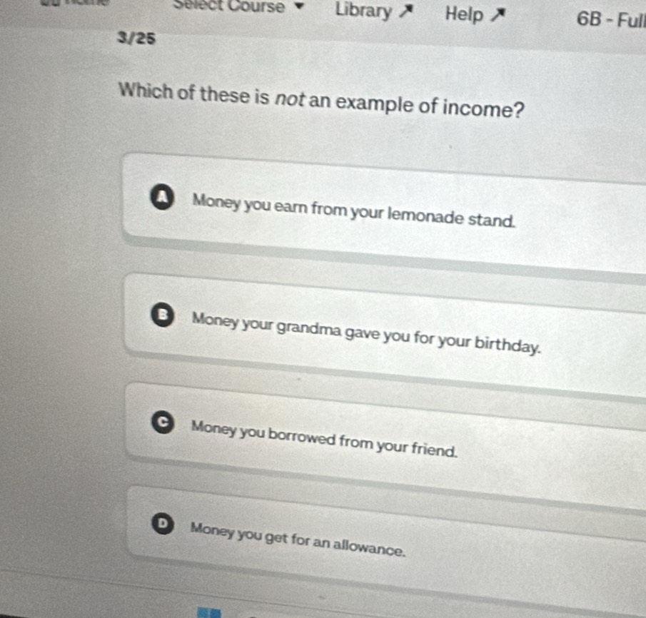 Sélect Course Library Help 6B - Full
3/25
Which of these is not an example of income?
a Money you earn from your lemonade stand.
B Money your grandma gave you for your birthday.
Money you borrowed from your friend.
D Money you get for an allowance.