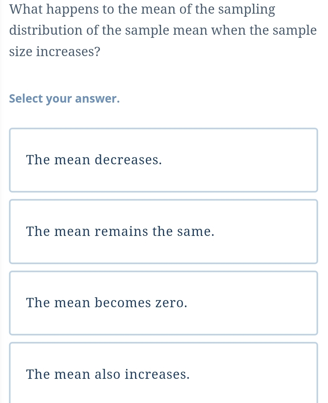 What happens to the mean of the sampling
distribution of the sample mean when the sample
size increases?
Select your answer.
The mean decreases.
The mean remains the same.
The mean becomes zero.
The mean also increases.