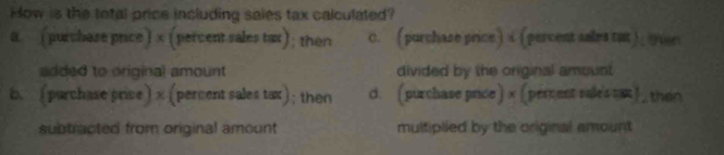 How is the total price including saies tax calculated?
a. (purchase price) x (percent sales tat); then c. ( purchase price ) a ( percent snles tat) , 9er
added to original amount divided by the original amount
b. (purchase price) x (percent sales tax); then d. (purchase price)× (percent rales =) then
subtracted from original amount multiplied by the original amount