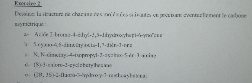 Dessiner la structure de chacune des molécules suivantes en précisant éventuellement le carbone 
asymétrique : 
a- Acide 2 -bromo -4 -éthyl -3, 5 -dihydroxyhept -6 -ynoïque 
b - 5 -cyano -4, 6 -dimethylocta -1, 7 -dièn -3 -one 
c- N, N-dimethyl -4 -isopropyl -2 -oxohex -5 -èn -3 -amine 
d- (S) -3 -chloro- 3 -cyclobutylhexane 
e - (2R,3S) -2 -fluoro -3 -hydroxy -3 -methoxybutanal