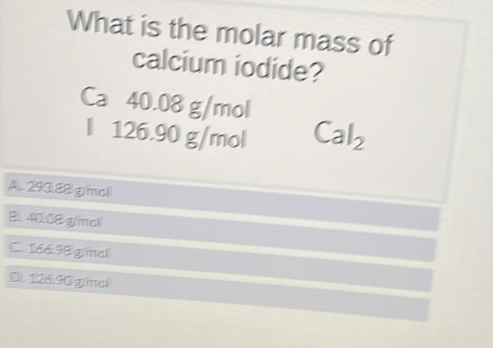 What is the molar mass of
calcium iodide?
Ca 40.08 g/mol
l 126.90 g/mol Cal_2
A. 293.88 g/mol
B. 4008 g/mol
C. 166.98g/mol
D. 126.90g/mol