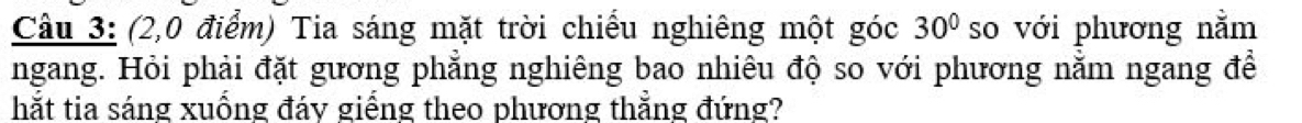 (2,0 điểm) Tia sáng mặt trời chiều nghiêng một góc 30° so với phương nằm 
ngang. Hỏi phải đặt gương phẳng nghiêng bao nhiêu độ so với phương nằm ngang để 
hắt tia sáng xuống đáy giếng theo phương thẳng đứng?