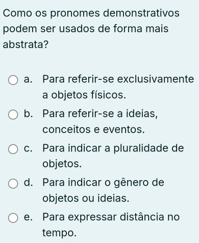 Como os pronomes demonstrativos
podem ser usados de forma mais
abstrata?
a. Para referir-se exclusivamente
a objetos físicos.
b. Para referir-se a ideias,
conceitos e eventos.
c. Para indicar a pluralidade de
objetos.
d. Para indicar o gênero de
objetos ou ideias.
e. Para expressar distância no
tempo.