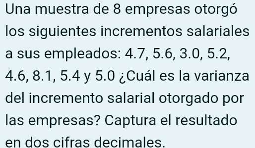 Una muestra de 8 empresas otorgó 
los siguientes incrementos salariales 
a sus empleados: 4.7, 5.6, 3.0, 5.2,
4.6, 8.1, 5.4 y 5.0 ¿Cuál es la varianza 
del incremento salarial otorgado por 
las empresas? Captura el resultado 
en dos cifras decimales.