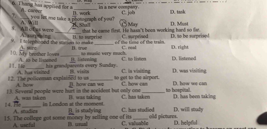 way
_
6. Thang has applied for a _in a new company.
A. career
B. work C. job D. task
7. _you let me take a photograph of you?
A. Will May D. Must
B Shall
8. All of us were _that he came first. He hasn’t been working hard so far.
A. surprising B. to surprise C. surprised D. to be surprised
9. I telephoned the station to make _of the time of the train.
A. sure B. true C. real D. right
10. My brother loves_ to music very much.
A. to be listened B. listening C. to listen D. listened
11. He_ his grandparents every Sunday.
A. has visited B. visits C. is visiting D. was visiting
12. The policeman explained to us _to get to the airport.
A. how B. how can we C. how can D. how we can
13. Several people were hurt in the accident but only one_ to hospital.
A. was taken B. was taking C. has taken D. has been taking
14. He_ in London at the moment.
A. studies B. is studying C. has studied D. will study
15. The college got some money by selling one of its_ old pictures.
A. useful B. usual C. valuable D. helpful