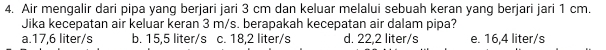 Air mengalir dari pipa yang berjari jari 3 cm dan keluar melalui sebuah keran yang berjari jari 1 cm.
Jika kecepatan air keluar keran 3 m/s. berapakah kecepatan air dalam pipa?
a. 17,6 liter/s b. 15,5 liter/s c. 18,2 liter/s d. 22,2 liter/s e. 16,4 liter/s