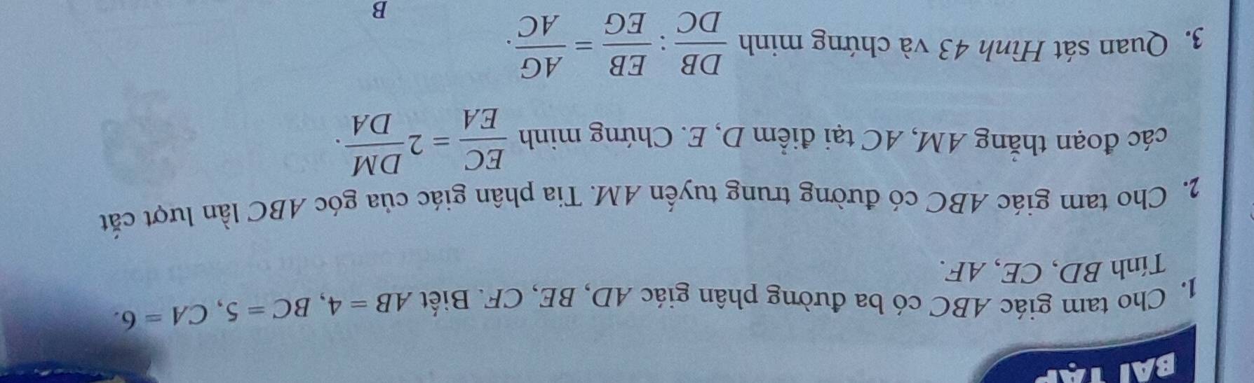 Cho tam giác ABC có ba đường phân giác AD, BE, CF. Biết AB=4, BC=5, CA=6. 
Tính BD, CE, AF. 
2. Cho tam giác ABC có đường trung tuyến AM. Tia phân giác của góc ABC lần lượt cắt 
các đoạn thắng AM, AC tại điểm D, E. Chứng minh  EC/EA =2 DM/DA . 
3. Quan sát Hình 43 và chứng minh  DB/DC : EB/EG = AG/AC .
B