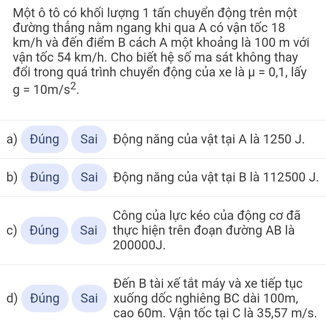 Một ô tô có khối lượng 1 tấn chuyển động trên một 
đường thẳng nằm ngang khi qua A có vận tốc 18
km/h và đến điểm B cách A một khoảng là 100 m với 
vận tốc 54 km/h. Cho biết hệ số ma sát không thay 
đổi trong quá trình chuyển động của xe là mu =0,1 , lấy
g=10m/s^2. 
a) Đúng Sai  Động năng của vật tại A là 1250 J. 
b) Đúng Sai Động năng của vật tại B là 112500 J. 
Công của lực kéo của động cơ đã 
c) Đúng Sai thực hiện trên đoạn đường AB là
200000J. 
Đến B tài xế tắt máy và xe tiếp tục 
d) Đúng Sai xuống dốc nghiêng BC dài 100m, 
cao 60m. Vận tốc tại C là 35,57 m/s.