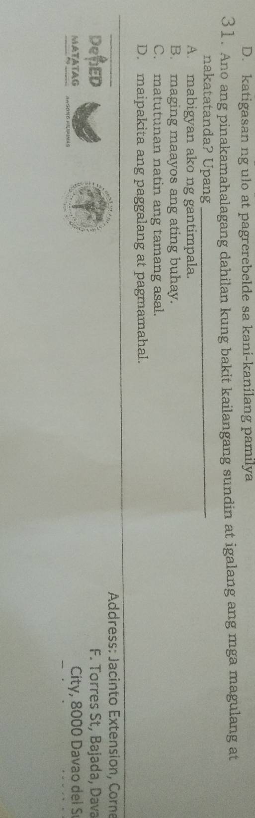 D. katigasan ng ulo at pagrerebelde sa kani-kanilang pamilya
31. Ano ang pinakamahalagang dahilan kung bakit kailangang sundin at igalang ang mga magulang at
nakatatanda? Upang_
A. mabigyan ako ng gantimpala.
B. maging maayos ang ating buhay.
C. matutunan natin ang tamang asal.
D. maipakita ang paggalang at pagmamahal.
Address: Jacinto Extension, Corne
DeED F. Torres St, Bajada, Dava
MATATAG City, 8000 Davao del S
AAGONG FILIPINAS