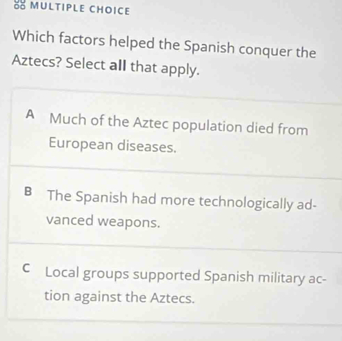 Which factors helped the Spanish conquer the
Aztecs? Select all that apply.
A Much of the Aztec population died from
European diseases.
B The Spanish had more technologically ad-
vanced weapons.
C Local groups supported Spanish military ac-
tion against the Aztecs.