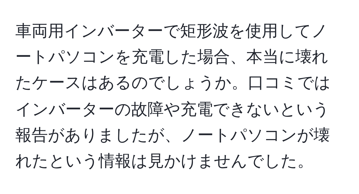 車両用インバーターで矩形波を使用してノートパソコンを充電した場合、本当に壊れたケースはあるのでしょうか。口コミではインバーターの故障や充電できないという報告がありましたが、ノートパソコンが壊れたという情報は見かけませんでした。