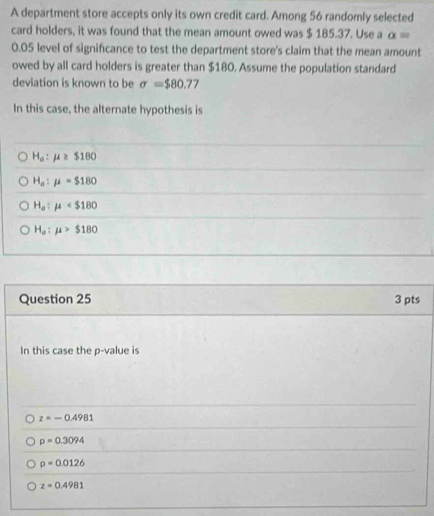 A department store accepts only its own credit card. Among 56 randomly selected
card holders, it was found that the mean amount owed was $ 185.37. Use a alpha =
0.05 level of signifcance to test the department store's claim that the mean amount
owed by all card holders is greater than $180. Assume the population standard
deviation is known to be sigma =$80.77
In this case, the alternate hypothesis is
H_a:mu ≥ $180
H_a:mu =$180
H_o:mu
H_a:mu >$180
Question 25 3 pts
In this case the p -value is
z=-0.4981
p=0.3094
p=0.0126
z=0.4981