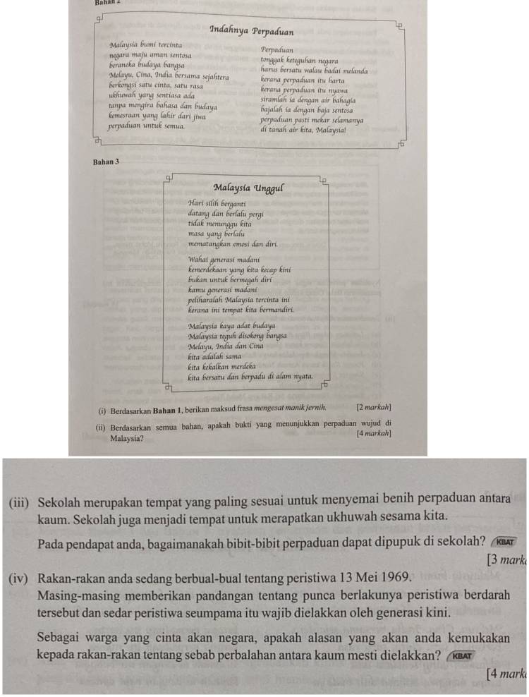 Raban 2
Indahnya Perpaduan
p
Malaysia bumi tercinta
negara maju aman sentosa Perpaduan
tonggak keteguhan negara
beraneka budaya bangsa harus bersatu walau badai melanda
Melayu, Cina, India bersama sejahtera kerana perpaduan itu harta
Berkongsi satu cinta, satu rasa kerana perpaduan itu nyawa
ukhuwah yang sentiasa ada siramlah ia dengan air bahagia
tanpa mengira bahasa dan budaya bajalah ía dengan baja sentosa
kemesraan yang lahir dari jiwa perpaduan pasti mekar selamanya
perpaduan untuk semua. di tanah air kita, Malaysia!
Bahan 3
Malaysía Unggul
Hari silih berganti
datang dan berlalu pergi
tidak menunggu kita
masa yang berlalu
mematangkan emosi dan dîri.
Wahai generasí madani
kemerdekaan yang kita kecap kini
bukan untuk bermegah diri
kamu generasi madani
peliharalah Malaysia tercinta ini
kerana ini tempat kita bermandiri.
Malaysia kaya adat budaya
Malaysia teguh disokong bangsa
Melayu, India dan Cina
kita adalah sama
kita kekalkan merdeka
kita bersatu dan berpadu di alam nyata.
(i) Berdasarkan Bahan 1, berikan maksud frasa mengesat manik jernih. [2 markah]
(ii) Berdasarkan semua bahan, apakah bukti yang menunjukkan perpaduan wujud di [4 markah]
Malaysia?
(iii) Sekolah merupakan tempat yang paling sesuai untuk menyemai benih perpaduan antara
kaum. Sekolah juga menjadi tempat untuk merapatkan ukhuwah sesama kita.
Pada pendapat anda, bagaimanakah bibit-bibit perpaduan dapat dipupuk di sekolah?  KBAT
[3 mark
(iv) Rakan-rakan anda sedang berbual-bual tentang peristiwa 13 Mei 1969.
Masing-masing memberikan pandangan tentang punca berlakunya peristiwa berdarah
tersebut dan sedar peristiwa seumpama itu wajib dielakkan oleh generasi kini.
Sebagai warga yang cinta akan negara, apakah alasan yang akan anda kemukakan
kepada rakan-rakan tentang sebab perbalahan antara kaum mesti dielakkan? KBA
[4 mark