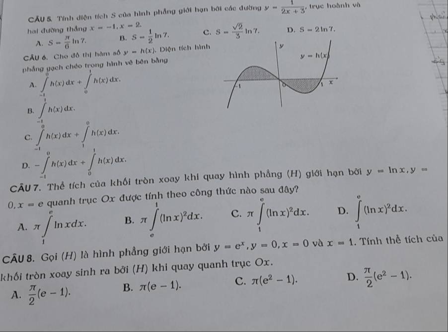 CẤU & Tính diện tích S của hình phẳng giới hạn bởi các đường y- 1/2x+3  , trục hoành và
hai đường thắng x=-1,x-2.
A. S= π /6 ln 7. B. S- 1/2 ln 7. C. s= sqrt(2)/3 ln 7. D. S=2ln 7.
CÂU 6. Cho đô thị hàm số y=h(x). Diện tích hình
phẳng gạch chéo trong hình vê bên bằng
A. ∈tlimits _(-1)^0h(x)dx+∈tlimits _0^(1h(x)dx.
B. ∈t _(-1)^1h(x)dx.
C ∈t _(-1)^0h(x)dx+∈t _1^0h(x)dx.
D. -∈tlimits _(-1)^0h(x)dx+∈tlimits _0^1h(x)dx.
CĀU 7. Thể tích của khối tròn xoay khi quay hình phẳng (H) giới hạn bởi y=ln x,y=
0. x= e quanh trục Ox được tính theo công thức nào sau đây?
A. π ∈t _1^eln xdx. B. π ∈t _e^1(ln x)^2)dx. C. π ∈tlimits _1^(e(ln x)^2)dx. D. ∈tlimits _1^(e(ln x)^2)dx.
CÂU 8. Gọi (H) là hình phẳng giới hạn bởi y=e^x,y=0,x=0 và x=1. Tính thể tích của
khối tròn xoay sinh ra bởi (H) khi quay quanh trục Ox.
A.  π /2 (e-1). B. π (e-1). C. π (e^2-1). D.  π /2 (e^2-1).