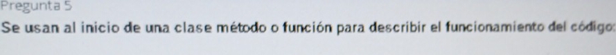 Pregunta 5 
Se usan al inicio de una clase método o función para describir el funcionamiento del código: