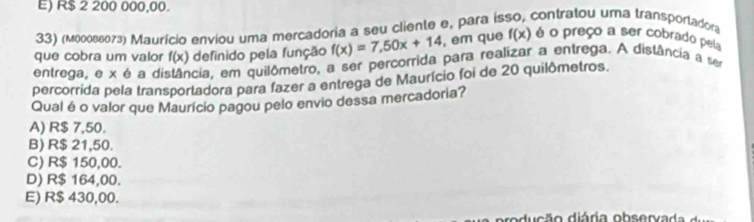 E) R$ 2 200 000,00.
33) (мооδвε073) Maurício enviou uma mercadoria a seu cliente e, para isso, contratou uma transportadora
que cobra um valor f(x) definido pela função f(x)=7,50x+14 , em que f(x) é o preço a ser cobrado pela
entrega, e x é a distância, em quilômetro, a ser percorrida para realizar a entrega. A distância a ser
percorrida pela transportadora para fazer a entrega de Maurício foi de 20 quilômetros.
Qual é o valor que Maurício pagou pelo envio dessa mercadoria?
A) R$ 7,50.
B) R$ 21,50.
C) R$ 150,00.
D) R$ 164,00.
E) R$ 430,00.