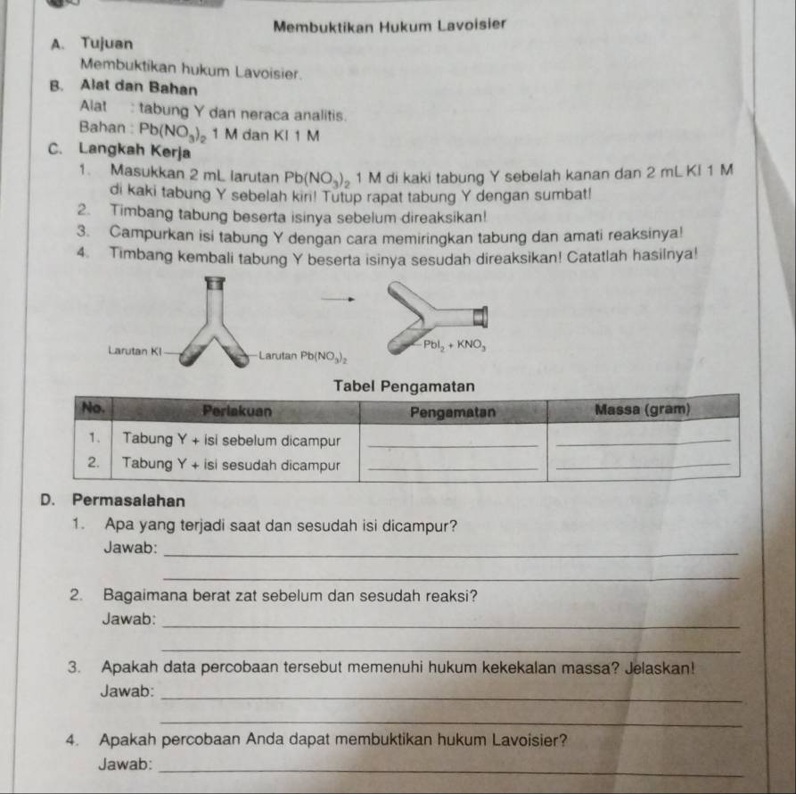 Membuktikan Hukum Lavoisier 
A. Tujuan 
Membuktikan hukum Lavoisier. 
B. Alat dan Bahan 
Alat : tabung Y dan neraca analitis. 
Bahan : Pb(NO_3)_1 。 1 M dan KI 1 M
C. Langkah Kerja 
1. Masukkan 2 mL larutan Pb(NO_3)_2 1 M di kaki tabung Y sebelah kanan dan 2 mL KI 1 M
di kaki tabung Y sebelah kir! Tutup rapat tabung Y dengan sumbat! 
2. Timbang tabung beserta isinya sebelum direaksikan! 
3. Campurkan isi tabung Y dengan cara memiringkan tabung dan amati reaksinya! 
4. Timbang kembali tabung Y beserta isinya sesudah direaksikan! Catatlah hasilnya!
PbI_2+KNO_3
Larutan KI Larutan Pb(NO_3)_2
salahan 
1. Apa yang terjadi saat dan sesudah isi dicampur? 
Jawab:_ 
_ 
2. Bagaimana berat zat sebelum dan sesudah reaksi? 
Jawab:_ 
_ 
3. Apakah data percobaan tersebut memenuhi hukum kekekalan massa? Jelaskan! 
Jawab:_ 
_ 
4. Apakah percobaan Anda dapat membuktikan hukum Lavoisier? 
Jawab:_ 
_