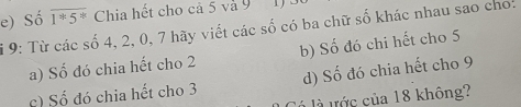 e) Số overline 1^*5^* Chia hết cho cả 5 và 9 1 
9: Từ các số 4, 2, 0, 7 hãy viết các số có ba chữ số khác nhau sao cho:
a) Số đó chia hết cho 2 b) Số đó chi hết cho 5
c) Số đó chia hết cho 3 d) Số đó chia hết cho 9
là tớc của 18 không?