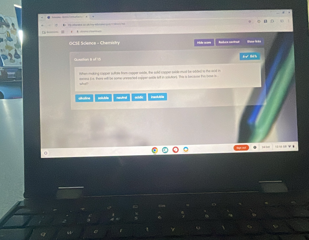 Eka : Chln Fatv d 
my edwcius.co.uk/my-siducake/quiz/139965780
± stnmqzdowradn
GCSE Science - Chemistry Hide score Reduce contrast Show linke
Question 8 of 15 6√ 86%
When making copper sulfate from copper oxide, the solid copper oxide must be added to the acid in
excess (i.e. there will be some unreacted copper oxide left in solution). This is because this base is...
what?
alkaline soluble neutral acidic insoluble
Sign out 24 Oct 12:16 GB