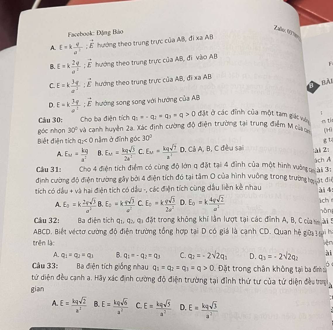 Facebook: Đặng Bảo
Zalo: 87
A. E=k q/a^2 ;vector E thướng theo trung trực của AB, đi xa AB
B. E=k 2q/a^2 ;vector E hướng theo trung trực của AB, đi vào AB
F
C. E=k 3q/a^2 ;vector E hướng theo trung trực của AB, đi xa AB
B  bài
D. E=k 3q/a^2 ;vector E hướng song song với hướng của AB
.
Câu 30:  Cho ba điện tích q_1=-q_2=q_3=q>0 đặt ở các đình của một tam giác vường n tí
góc nhọn 30° và cạnh huyền 2a. Xác định cường độ điện trường tại trung điểm M của canh (Hì
Biết điện tích q_2<0</tex> nằm ở đỉnh góc 30°
g tā
A. E_M= kq/a^2  B. E_M= kqsqrt(3)/2a^2  C. E_M= kqsqrt(7)/a^2  D. Cả A, B, C đều sai
ài 2:
Câu 31: Cho 4 điện tích điềm có cùng độ lớn q đặt tại 4 đình của một hình vuông gài 3: ách A
định cường độ điện trường gây bởi 4 điện tích đó tại tâm O của hình vuông trong trường hợ ặt điể
tích có dấu + và hai điện tích có dấu -, các điện tích cùng dấu liền kề nhau
ài 4:
A. E_o=k 2qsqrt(3)/a^2  B. E_o=k qsqrt(3)/a^2  C. E_o=k qsqrt(3)/2a^2  D. E_o=k 4qsqrt(2)/a^2  ách r
hông
Câu 32:  Ba điện tích q_1,q_2,q_3 đặt trong không khí lần lượt tại các đỉnh A, B, C của hình ài 5
ABCD. Biết véctơ cường độ điện trường tổng hợp tại D có giá là cạnh CD. Quan hệ giữa 3 đại ha
trên là: iện
A. q_1=q_2=q_3 B. q_1=-q_2=q_3 C. q_2=-2sqrt(2)q_1 D. q_3=-2sqrt(2)q_2 ài
ó
Câu 33: y  ì Ba điện tích giống nhau q_1=q_2=q_3=q>0. Đặt trong chân không tại ba đình dủa
tứ diện đều cạnh a. Hãy xác định cường độ điện trường tại đỉnh thứ tư của tứ diện đều trong a
gian
a
A. E= kqsqrt(2)/a^2  B. E= kqsqrt(6)/a^2  C. E= kqsqrt(5)/a^2  D. E= kqsqrt(3)/a^2 