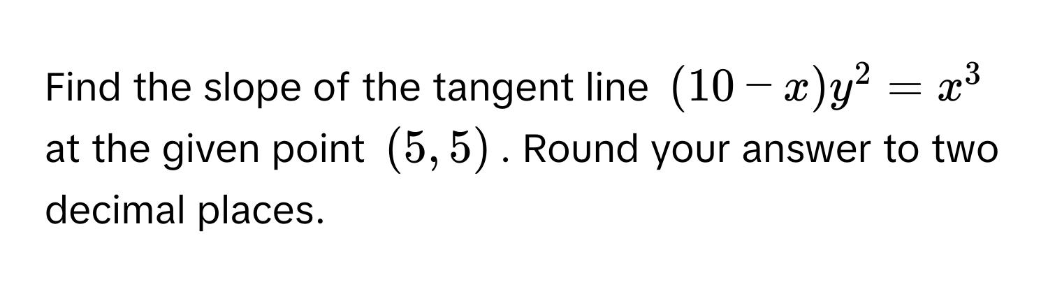 Find the slope of the tangent line $(10-x)y^2 = x^3$ at the given point $(5, 5)$. Round your answer to two decimal places.