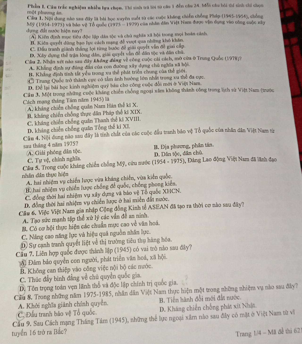 Phần I. Câu trắc nghiệm nhiều lựa chọn. Thí sinh trả lời từ câu 1 đến câu 24. Mỗi câu hỏi thí sinh chỉ chọn
một phương án.
Câu 1. Nội dung nào sau đây là bài học xuyên suốt từ các cuộc kháng chiến chống Pháp (1945-1954), chống
Mỹ (1954-1975) và bảo vệ Tổ quốc (1975 - 1979) của nhân dân Việt Nam được vận dụng vào công cuộc xây
dựng đất nước hiện nay?
A Kiên định mục tiểu độc lập dân tộc và chủ nghĩa xã hội trong mọi hoàn cảnh.
B. Kiên quyết dùng bạo lực cách mạng để vượt qua những khó khãn.
C. Đầu tranh giành thắng lợi từng bước đề giải quyết vẫn đề giai cấp.
D. Xây dựng thế trận lòng dân, giải quyết vấn đề dân tộc và dân chủ.
Câu 2. Nhận xét nào sau đây không đủng về công cuộc cải cách, mở cửa ở Trung Quốc (1978)?
A. Khẳng định sự đúng đẫn của con đường xây dựng chủ nghĩa xã hội.
B. Khẳng định tính tất yếu trong xu thế phát triển chung của thế giới.
C Trung Quốc trở thành cực có tầm ảnh hưởng lớn nhất trong xu thế đa cực.
D. Để lại bài học kinh nghiệm quý báu cho công cuộc đổi mới ở Việt Nam.
Câu 3. Một trong những cuộc kháng chiến chống ngoại xâm không thành công trong lịch sử Việt Nam (trước
Cách mạng tháng Tám năm 1945) là
A. kháng chiến chống quân Nam Hán thế ki X.
B. kháng chiến chống thực dân Pháp thế kỉ XIX.
C. kháng chiến chống quân Thanh thế kỉ XVIII.
D. kháng chiến chống quân Tống thế ki XI.
Câu 4. Nội dung nào sau đây là tính chất của các cuộc đấu tranh bảo vệ Tổ quốc của nhân dân Việt Nam từ
sau tháng 4 năm 1975?
A. Giải phóng dân tộc. B. Địa phương, phân tán.
C. Tự vệ, chính nghĩa. D. Dân tộc, dân chủ.
Câu 5. Trong cuộc kháng chiến chống Mỹ, cứu nước (1954 - 1975), Đảng Lao động Việt Nam đã lãnh đạo
nhân dân thực hiện
A. hai nhiệm vụ chiến lược vừa kháng chiến, vừa kiến quốc.
B. hai nhiệm vụ chiến lược chống đế quốc, chống phong kiến.
C. đồng thời hai nhiệm vụ xây dựng và bảo vệ Tổ quốc XHCN.
D. đồng thời hai nhiệm vụ chiến lược ở hai miền đất nước.
Câu 6. Việc Việt Nam gia nhập Cộng đồng Kinh tế ASEAN đã tạo ra thời cơ nào sau đây?
A. Tạo sức mạnh tập thể xử lý các vấn đề an ninh.
B. Có cơ hội thực hiện các chuẩn mực cao về văn hoá.
C. Nâng cao năng lực và hiệu quả nguồn nhân lực.
D. Sự cạnh tranh quyết liệt về thị trường tiêu thụ hàng hóa.
Câu 7. Liên hợp quốc được thành lập (1945) có vai trò nào sau đây?
A Đảm bảo quyền con người, phát triển văn hoá, xã hội.
B. Không can thiệp vào công việc nội bộ các nước.
C. Thúc đầy bình đẳng về chủ quyền quốc gia.
D. Tôn trọng toàn vẹn lãnh thổ và độc lập chính trị quốc gia.
Câu 8. Trong những năm 1975-1985, nhân dân Việt Nam thực hiện một trong những nhiệm vụ nào sau đây?
A. Khởi nghĩa giành chính quyền. B. Tiến hành đồi mới đất nước.
C. Đấu tranh bảo vệ Tổ quốc. D. Kháng chiến chống phát xít Nhật.
Câu 9. Sau Cách mạng Tháng Tám (1945), những thế lực ngoại xâm nào sau đây có mặt ở Việt Nam từ vĩ
tuyến 16 trở ra Bắc?
Trang 1/4 - Mã đề thi 621