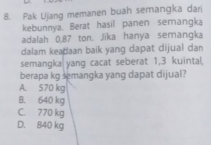 Pak Ujang memanen buah semangka dari
kebunnya. Berat hasil panen semangka
adalah 0,87 ton. Jika hanya semangka
dalam keadaan baik yang dapat dijual dan
semangka yang cacat seberat 1,3 kuintal,
berapa kg semangka yang dapat dijual?
A. 570 kg
B. 640 kg
C. 770 kg
D. 840 kg