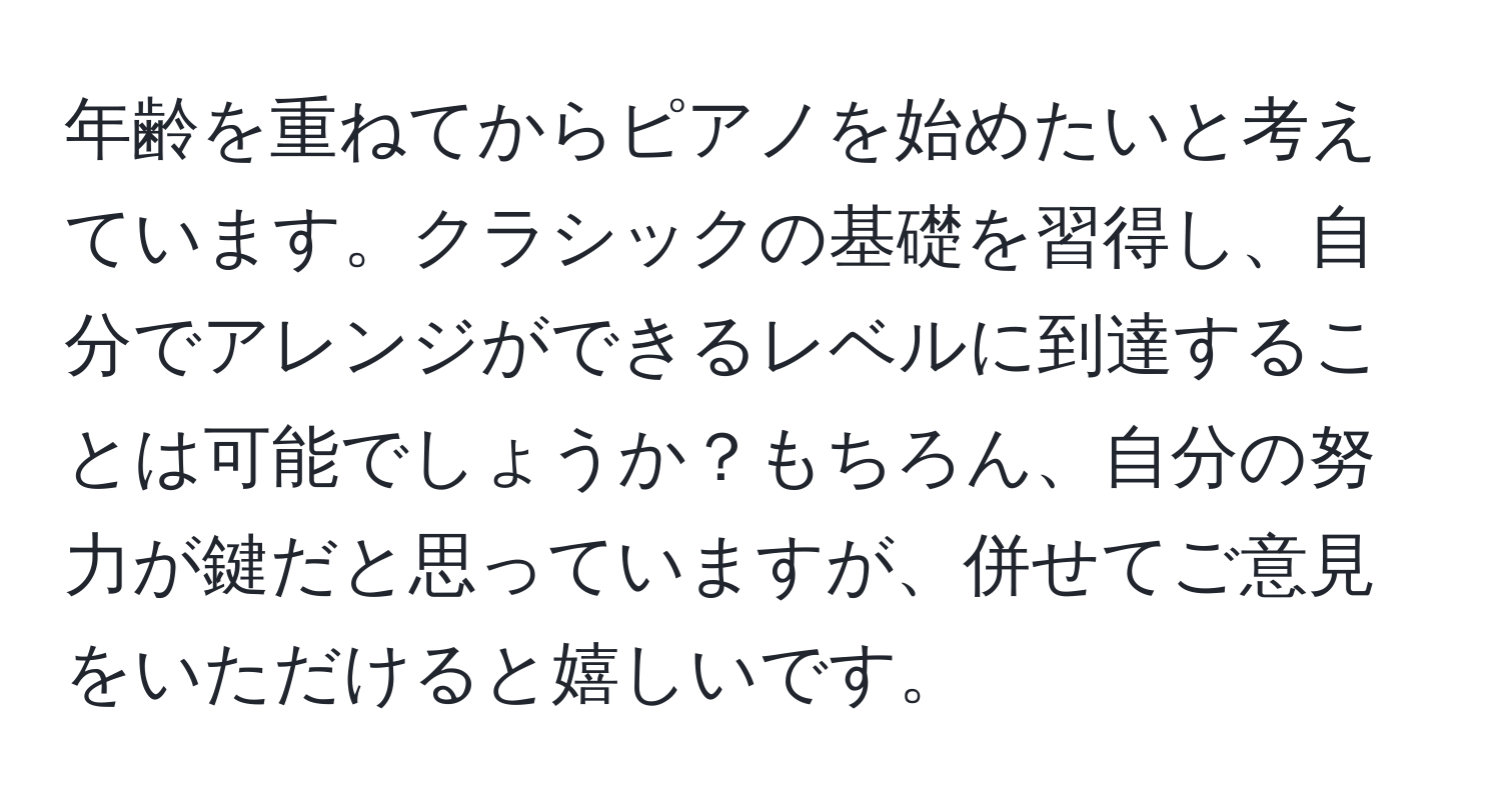 年齢を重ねてからピアノを始めたいと考えています。クラシックの基礎を習得し、自分でアレンジができるレベルに到達することは可能でしょうか？もちろん、自分の努力が鍵だと思っていますが、併せてご意見をいただけると嬉しいです。