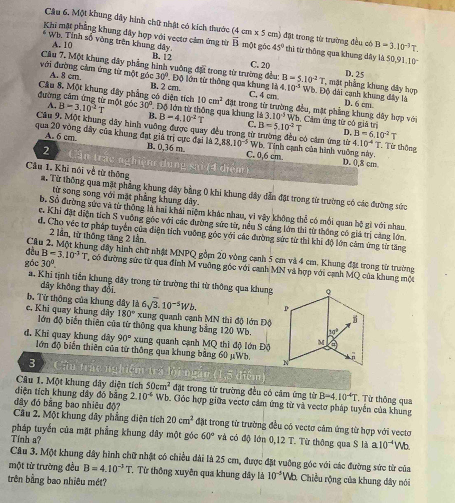Một khung dây hình chữ nhật có kích thước (4cm* 5 cm) đặt trong từ trường đều có B=3.10^(-3)T.
6 Wb. Tính số vòng trên khung dây.
Khi mặt phẳng khung dây hợp với vectơ cảm ứng từ vector B một góc 45° th từ thông qua khung dây là 50,91.10
A. 10
B. 12 C. 20 D. 25
Câu 7. Một khung dây phẳng hình vuông đặt trong từ trường đều: B=5.10^(-2)T , mặt phẳng khung dây hợp
với đường cảm ứng từ một góc 30°. Độ lớn từ thông qua khung là 4.10^(-5) Wb. Độ dài cạnh khung dây là
A. 8 cm. B. 2 cm. C. 4 cm.
Câu 8. Một khung dây phẳng có diện tích 10cm^2 đặt trong từ trường đều, mặt phẳng khung dây hợp với
A.
D. 6 cm.
đường cảm ứng từ một góc B=3.10^(-2)T 30° Độ lớn từ thông qua khung là 3.10^(-5) Wb. Cảm ứng từ có giá trị
B. B=4.10^(-2)T C. B=5.10^(-2)T D. B=6.10^(-2)T
Câu 9. Một khung dây hình vuông được quay đều trong từ trường đều có cảm ứng từ 4.10^(-4)T Từ thông
qua 20 vòng dây của khung đạt giá trị cực đại là 2,88.10^(-5) Wb. Tính cạnh của hình vuông này.
A. 6 cm. B. 0,36 m. C. 0,6 cm.
2 Cận trắc nghiệm dụng sai (4 điệm)
D. 0,8 cm.
Câu 1. Khi nói về từ thông
a. Từ thông qua mặt phẳng khung dây bằng 0 khi khung dây dẫn đặt trong từ trường có các đường sức
từ song song với mặt phẳng khung dây.
b. Số đường sức và từ thống là hai khái niệm khác nhau, vì vậy không thể có mối quan hệ gì với nhau.
c. Khi đặt diện tích S vuông góc với các đường sức từ, nếu S cảng lớn thì từ thông có giá trị càng lớn.
d. Cho véc tơ pháp tuyến của diện tích vuông góc yới các đường sức từ thì khi độ lớn cảm ứng từ tăng
2 lần, từ thông tăng 2 lần.
Câu 2. Một khung dây hình chữ nhật MNPQ gồm 20 vòng cạnh 5 cm và 4 cm. Khung đặt trong từ trường
góc 30^0.
đều B=3.10^(-3)T , có đường sức từ qua đỉnh M vuông góc với canh MN và hợp với cạnh MQ của khung một
a. Khi tịnh tiến khung dây trong từ trường thì từ thông qua khung
dây không thay đổi.
b. Từ thông của khung dây là 6sqrt(3).10^(-5)Wb.
c. Khi quay khung dây 180° xung quanh cạnh MN thì độ lớn Độ
lớn độ biến thiên của từ thông qua khung bằng 120 Wb.
d. Khi quay khung dây 90° xung quanh cạnh MQ thì độ lớn Độ
lớn độ biến thiên của từ thông qua khung bằng 60 μWb. 
3  Cầu trắc nghiệm trá lời ngắn (1,5 điệm)
Câu 1. Một khung dây diện tích 50cm^2 đặt trong từ trường đều có cảm ứng từ B=4.10^(-4)T Từ thông qua
diện tích khung dây đó bằng 2.10^(-6)Wb 9. Góc hợp giữa vectơ cảm ứng từ và vectơ pháp tuyến của khung
dây đó bằng bao nhiêu độ?
Câu 2. Một khung dây phẳng diện tích 20cm^2 đặt trong từ trường đều có vectơ cảm ứng từ hợp với vectơ
pháp tuyến của mặt phẳng khung dây một góc 60° và có độ lớn 0,12 T. Từ thông qua S là a.10^(-4) Wb.
Tính a?
Câu 3. Một khung dây hình chữ nhật có chiều dài là 25 cm, được đặt vuông góc với các đường sức từ của
một từ trường đều B=4.10^(-3)T T Từ thông xuyên qua khung dây là 10^(-5)Wb. 1 Chiều rộng của khung dây nói
trên bằng bao nhiêu mét?