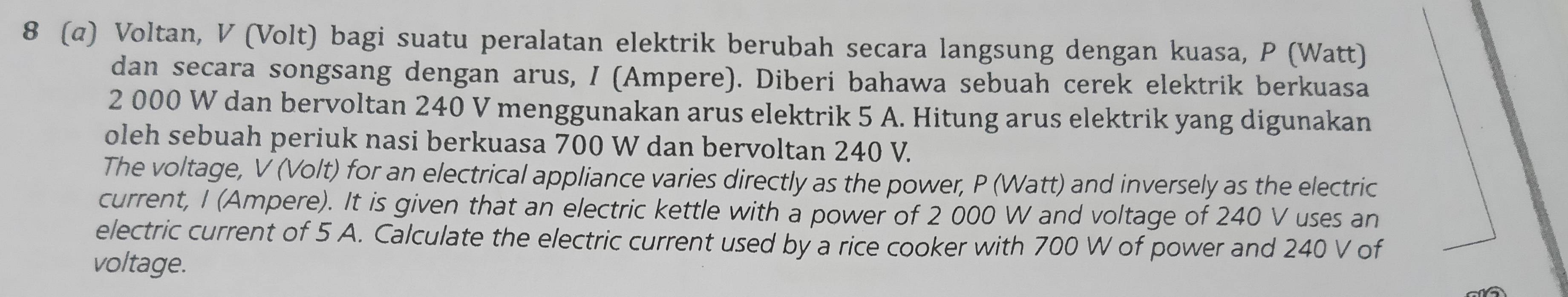 8 (α) Voltan, V (Volt) bagi suatu peralatan elektrik berubah secara langsung dengan kuasa, P (Watt)
dan secara songsang dengan arus, / (Ampere). Diberi bahawa sebuah cerek elektrik berkuasa
2 000 W dan bervoltan 240 V menggunakan arus elektrik 5 A. Hitung arus elektrik yang digunakan 
oleh sebuah periuk nasi berkuasa 700 W dan bervoltan 240 V. 
The voltage, V (Volt) for an electrical appliance varies directly as the power, P (Watt) and inversely as the electric 
current, I (Ampere). It is given that an electric kettle with a power of 2 000 W and voltage of 240 V uses an 
electric current of 5 A. Calculate the electric current used by a rice cooker with 700 W of power and 240 V of 
voltage.